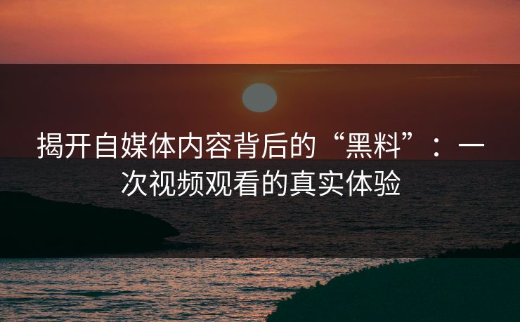 揭开自媒体内容背后的“黑料”：一次视频观看的真实体验