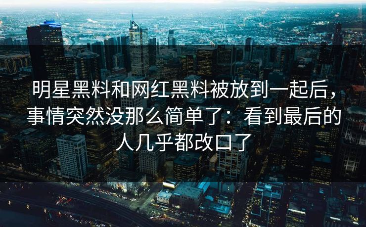 明星黑料和网红黑料被放到一起后，事情突然没那么简单了：看到最后的人几乎都改口了