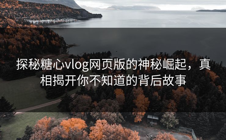 探秘糖心vlog网页版的神秘崛起，真相揭开你不知道的背后故事