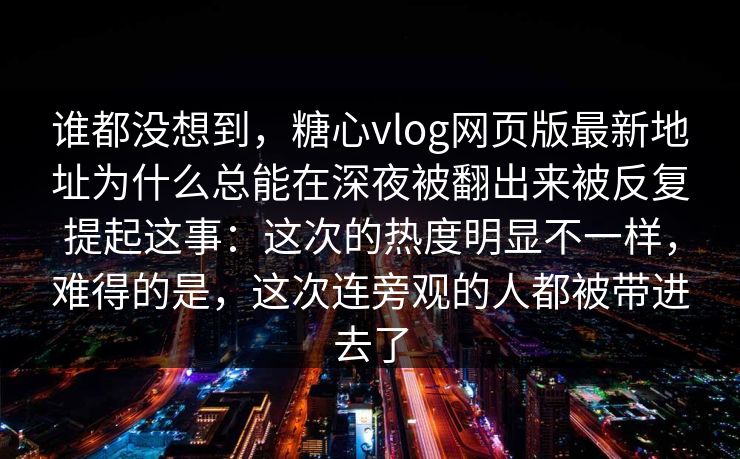 谁都没想到，糖心vlog网页版最新地址为什么总能在深夜被翻出来被反复提起这事：这次的热度明显不一样，难得的是，这次连旁观的人都被带进去了