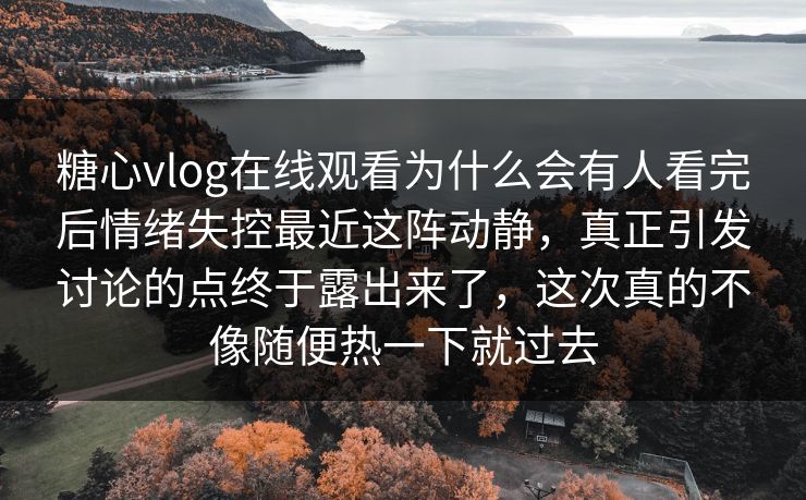 糖心vlog在线观看为什么会有人看完后情绪失控最近这阵动静，真正引发讨论的点终于露出来了，这次真的不像随便热一下就过去