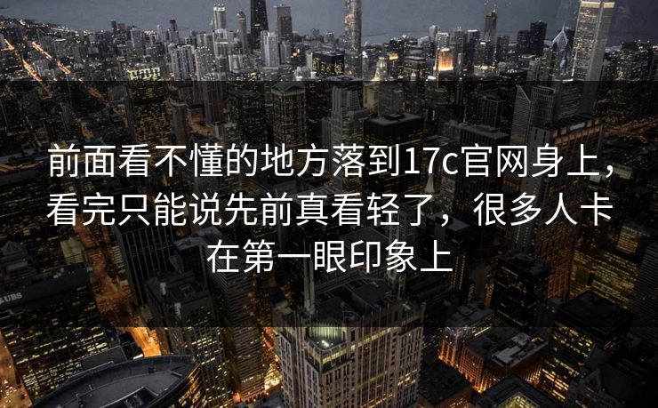 前面看不懂的地方落到17c官网身上，看完只能说先前真看轻了，很多人卡在第一眼印象上