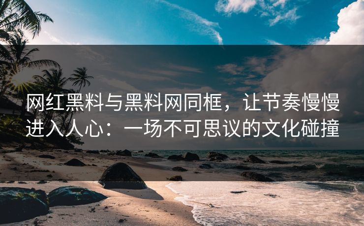 网红黑料与黑料网同框，让节奏慢慢进入人心：一场不可思议的文化碰撞