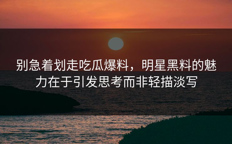别急着划走吃瓜爆料，明星黑料的魅力在于引发思考而非轻描淡写