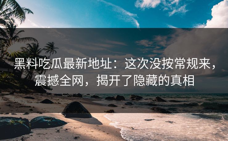 黑料吃瓜最新地址：这次没按常规来，震撼全网，揭开了隐藏的真相
