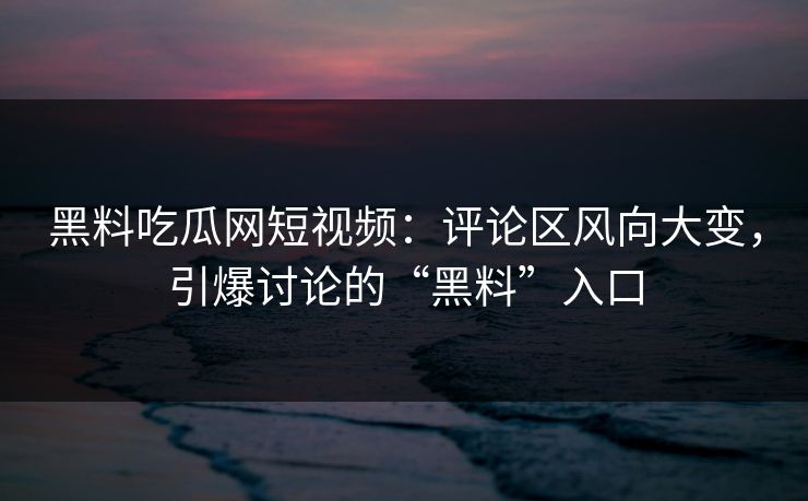 黑料吃瓜网短视频：评论区风向大变，引爆讨论的“黑料”入口