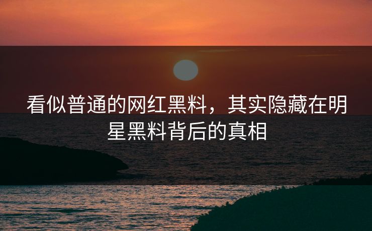 看似普通的网红黑料，其实隐藏在明星黑料背后的真相