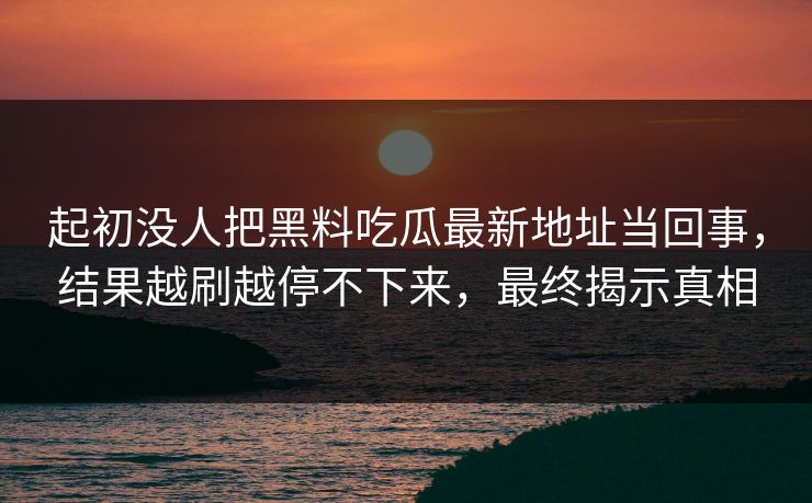 起初没人把黑料吃瓜最新地址当回事，结果越刷越停不下来，最终揭示真相