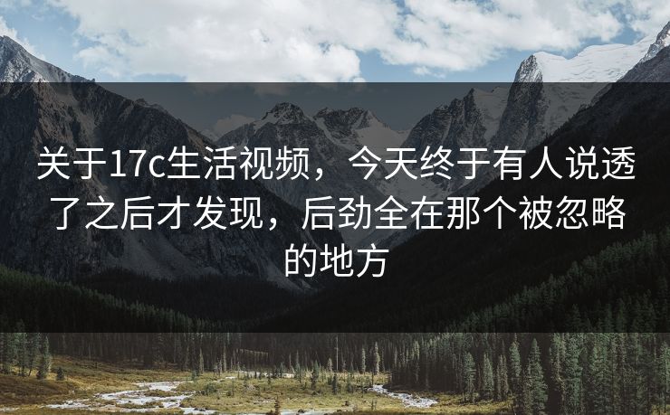 关于17c生活视频，今天终于有人说透了之后才发现，后劲全在那个被忽略的地方
