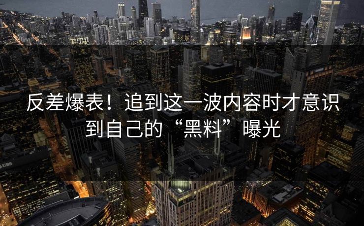 反差爆表！追到这一波内容时才意识到自己的“黑料”曝光