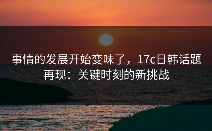 事情的发展开始变味了，17c日韩话题再现：关键时刻的新挑战