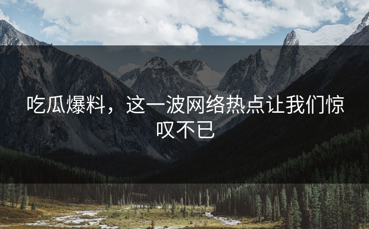 吃瓜爆料，这一波网络热点让我们惊叹不已