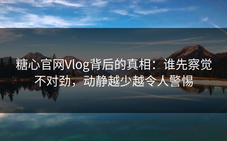 糖心官网Vlog背后的真相：谁先察觉不对劲，动静越少越令人警惕
