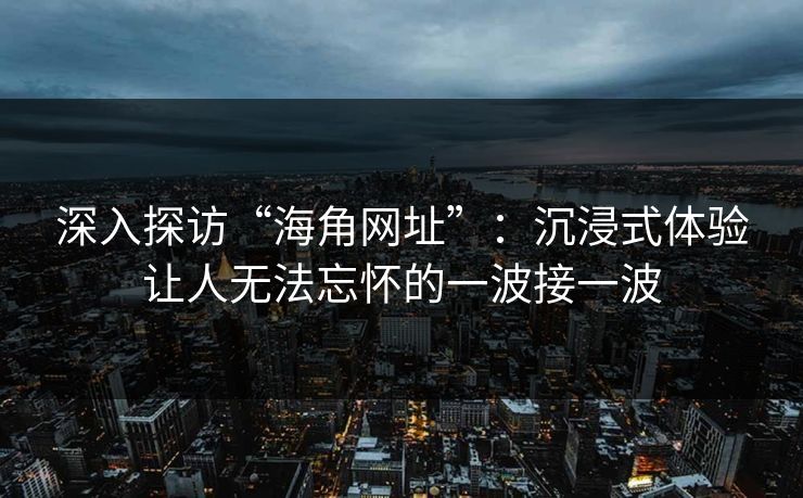 深入探访“海角网址”：沉浸式体验让人无法忘怀的一波接一波