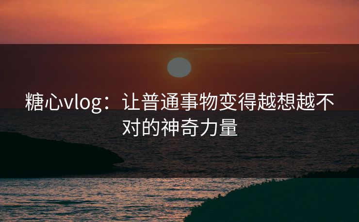 糖心vlog：让普通事物变得越想越不对的神奇力量