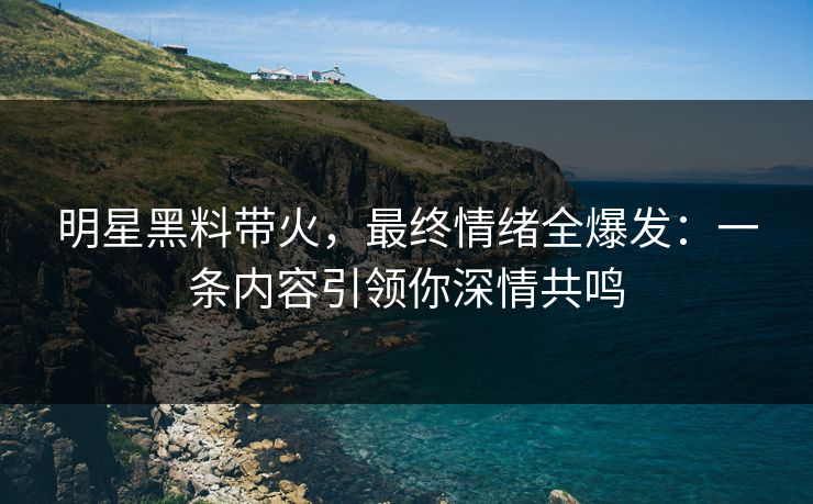 明星黑料带火，最终情绪全爆发：一条内容引领你深情共鸣