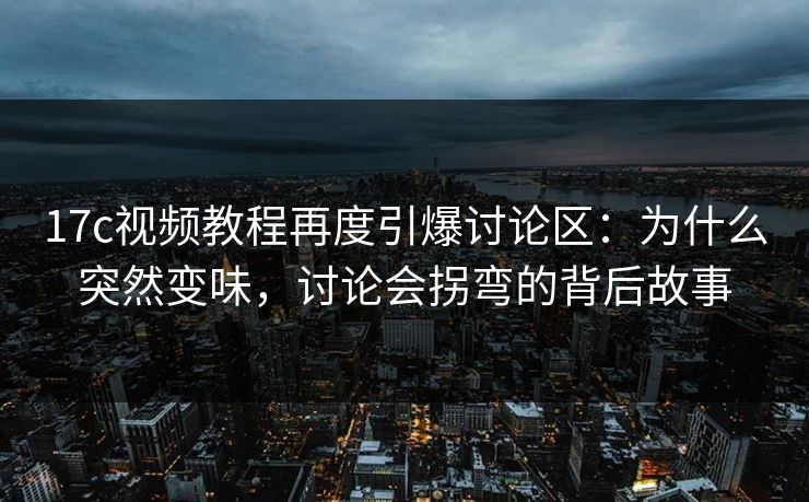 17c视频教程再度引爆讨论区：为什么突然变味，讨论会拐弯的背后故事