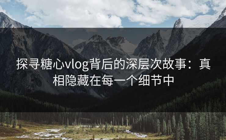 探寻糖心vlog背后的深层次故事：真相隐藏在每一个细节中