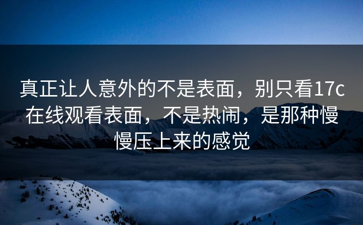 真正让人意外的不是表面，别只看17c在线观看表面，不是热闹，是那种慢慢压上来的感觉