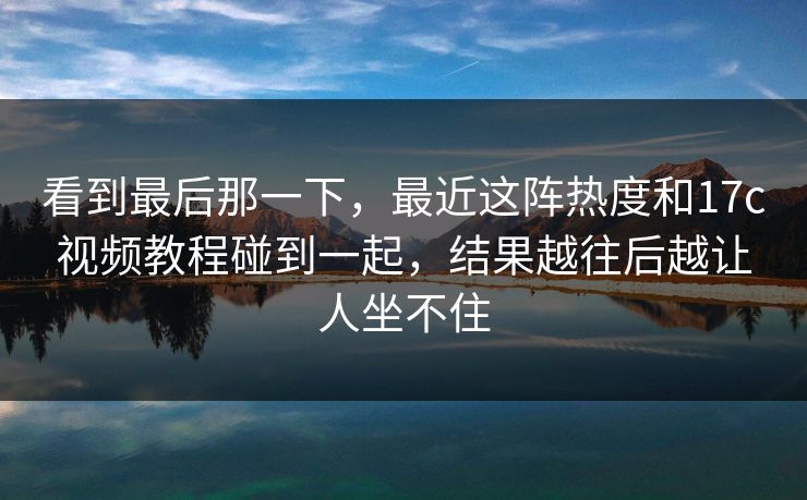 看到最后那一下，最近这阵热度和17c视频教程碰到一起，结果越往后越让人坐不住