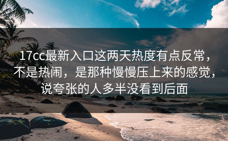 17cc最新入口这两天热度有点反常，不是热闹，是那种慢慢压上来的感觉，说夸张的人多半没看到后面