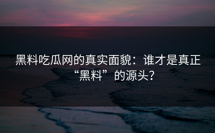 黑料吃瓜网的真实面貌：谁才是真正“黑料”的源头？