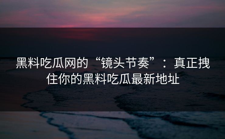 黑料吃瓜网的“镜头节奏”：真正拽住你的黑料吃瓜最新地址