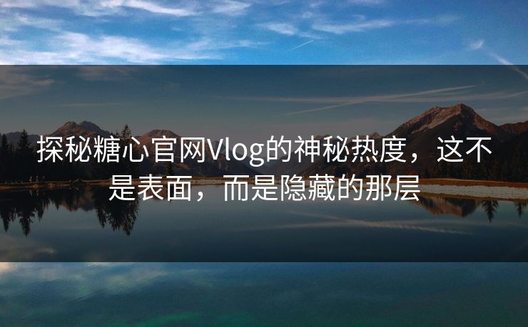 探秘糖心官网Vlog的神秘热度，这不是表面，而是隐藏的那层