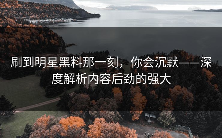 刷到明星黑料那一刻，你会沉默——深度解析内容后劲的强大