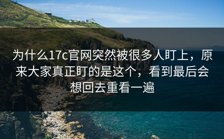 为什么17c官网突然被很多人盯上，原来大家真正盯的是这个，看到最后会想回去重看一遍