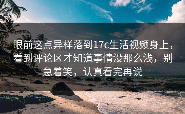眼前这点异样落到17c生活视频身上，看到评论区才知道事情没那么浅，别急着笑，认真看完再说