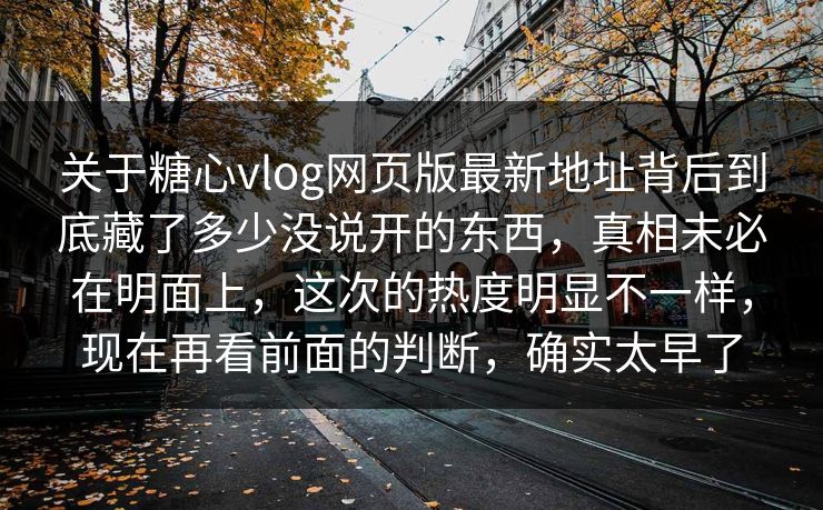 关于糖心vlog网页版最新地址背后到底藏了多少没说开的东西，真相未必在明面上，这次的热度明显不一样，现在再看前面的判断，确实太早了
