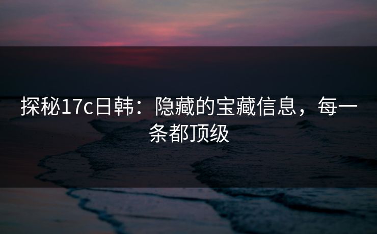 探秘17c日韩：隐藏的宝藏信息，每一条都顶级