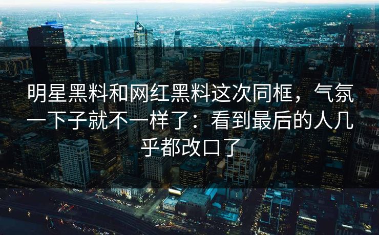 明星黑料和网红黑料这次同框，气氛一下子就不一样了：看到最后的人几乎都改口了