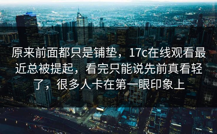 原来前面都只是铺垫，17c在线观看最近总被提起，看完只能说先前真看轻了，很多人卡在第一眼印象上